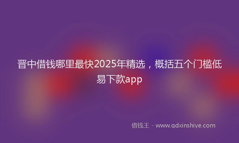 晋中借钱哪里最快2025年精选，概括五个门槛低易下款app