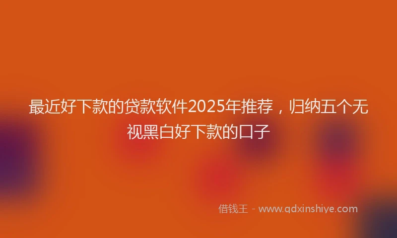 最近好下款的贷款软件2025年推荐，归纳五个无视黑白好下款的口子