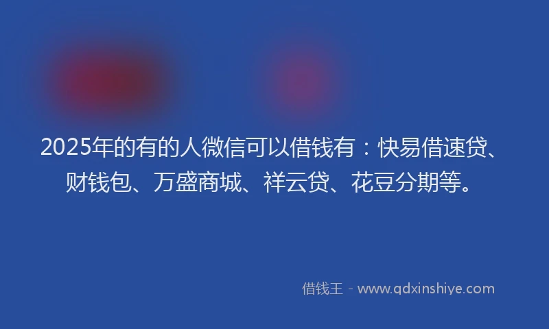 2025年的有的人微信可以借钱有：快易借速贷、财钱包、万盛商城、祥云贷、花豆分期等。