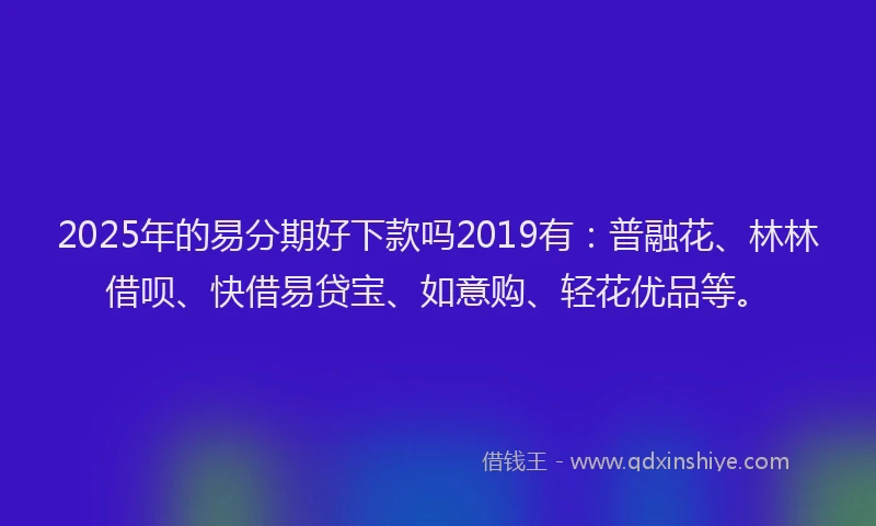 2025年的易分期好下款吗2019有：普融花、林林借呗、快借易贷宝、如意购、轻花优品等。