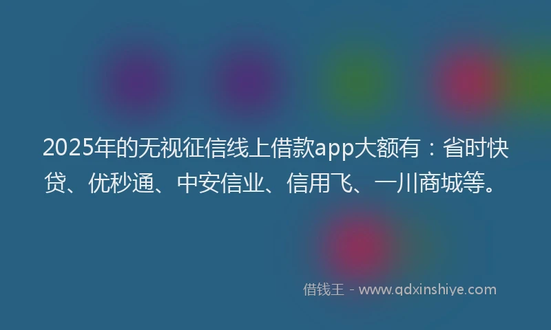 2025年的无视征信线上借款app大额有：省时快贷、优秒通、中安信业、信用飞、一川商城等。
