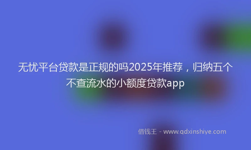 无忧平台贷款是正规的吗2025年推荐，归纳五个不查流水的小额度贷款app