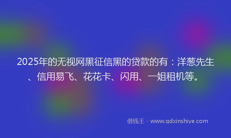 2025年的无视网黑征信黑的贷款的有：洋葱先生、信用易飞、花花卡、闪用、一姐租机等。