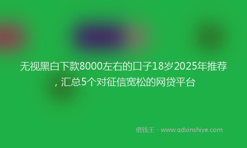 无视黑白下款8000左右的口子18岁2025年推荐，汇总5个对征信宽松的网贷平台