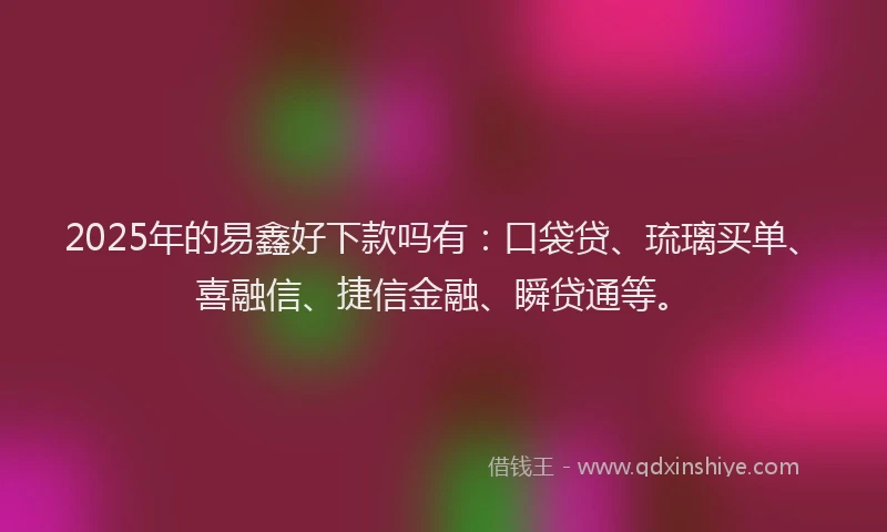 2025年的易鑫好下款吗有：口袋贷、琉璃买单、喜融信、捷信金融、瞬贷通等。