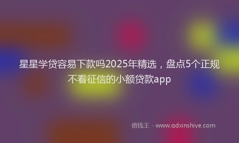 星星学贷容易下款吗2025年精选，盘点5个正规不看征信的小额贷款app