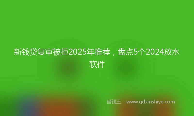 新钱贷复审被拒2025年推荐，盘点5个2024放水软件
