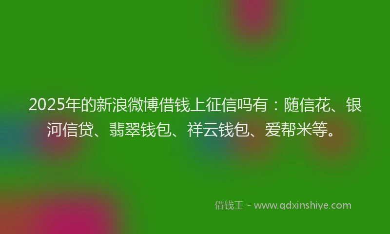 2025年的新浪微博借钱上征信吗有：随信花、银河信贷、翡翠钱包、祥云钱包、爱帮米等。