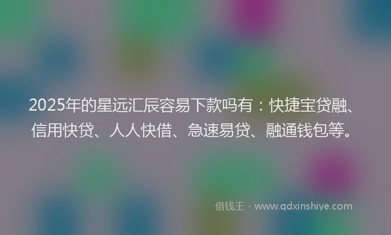 2025年的星远汇辰容易下款吗有：快捷宝贷融、信用快贷、人人快借、急速易贷、融通钱包等。