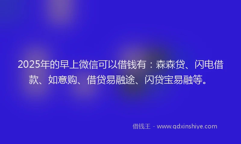 2025年的早上微信可以借钱有：森森贷、闪电借款、如意购、借贷易融途、闪贷宝易融等。