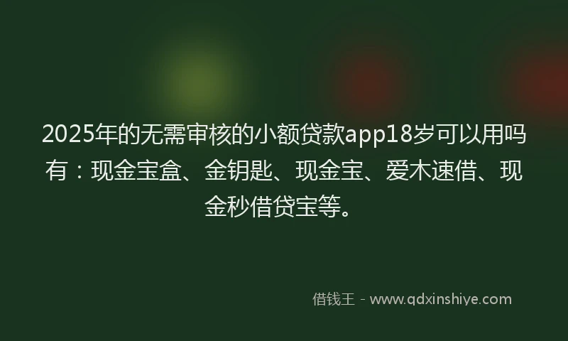 2025年的无需审核的小额贷款app18岁可以用吗有：现金宝盒、金钥匙、现金宝、爱木速借、现金秒借贷宝等。