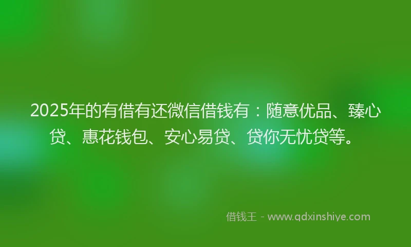 2025年的有借有还微信借钱有：随意优品、臻心贷、惠花钱包、安心易贷、贷你无忧贷等。