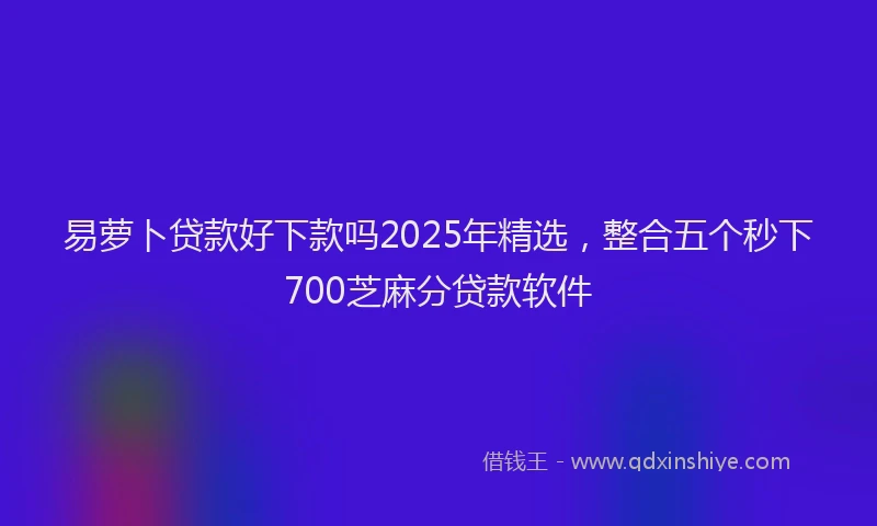 易萝卜贷款好下款吗2025年精选，整合五个秒下700芝麻分贷款软件