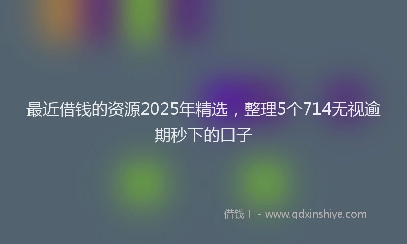 最近借钱的资源2025年精选，整理5个714无视逾期秒下的口子