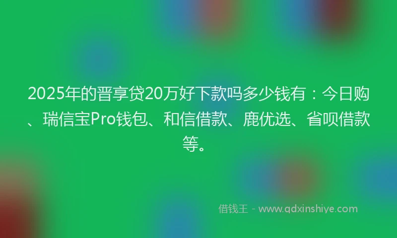 2025年的晋享贷20万好下款吗多少钱有：今日购、瑞信宝Pro钱包、和信借款、鹿优选、省呗借款等。