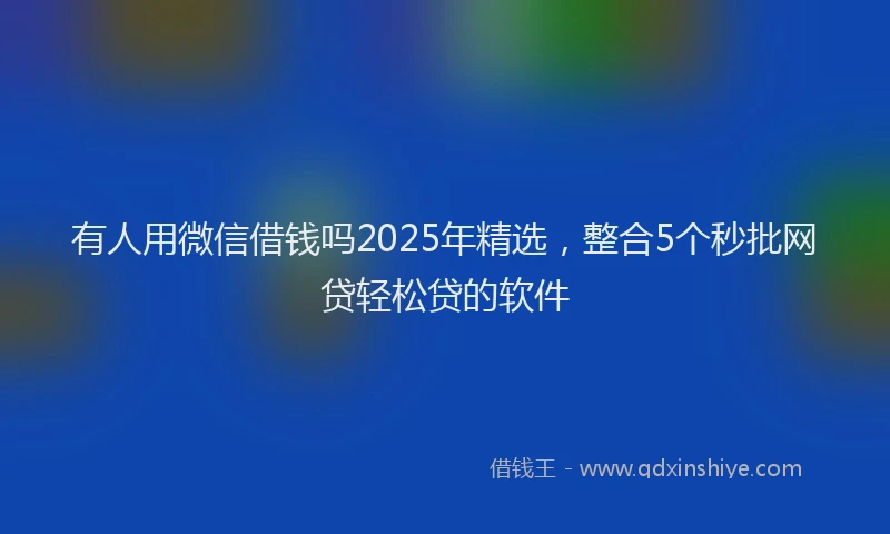 有人用微信借钱吗2025年精选，整合5个秒批网贷轻松贷的软件