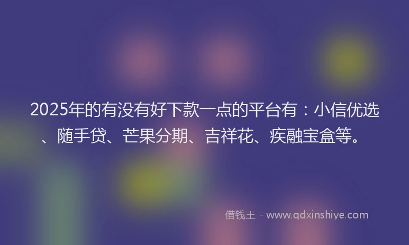 2025年的有没有好下款一点的平台有：小信优选、随手贷、芒果分期、吉祥花、疾融宝盒等。