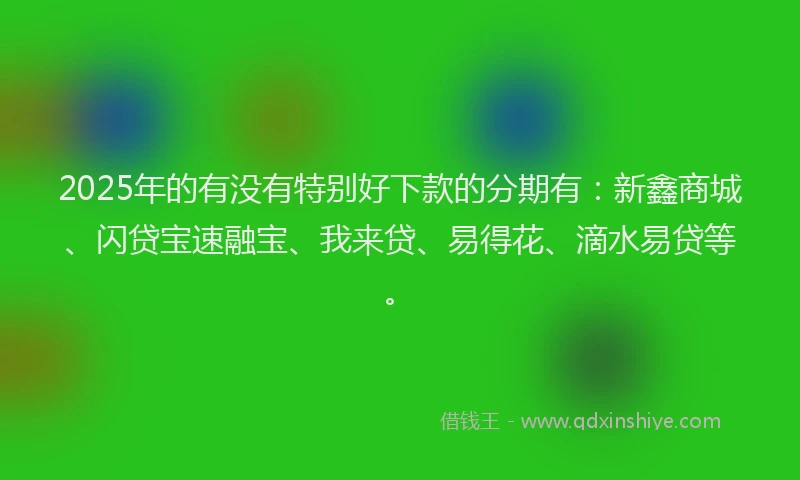 2025年的有没有特别好下款的分期有：新鑫商城、闪贷宝速融宝、我来贷、易得花、滴水易贷等。