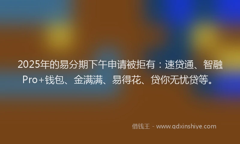 2025年的易分期下午申请被拒有：速贷通、智融Pro+钱包、金满满、易得花、贷你无忧贷等。