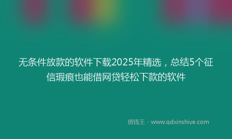 无条件放款的软件下载2025年精选，总结5个征信瑕疵也能借网贷轻松下款的软件