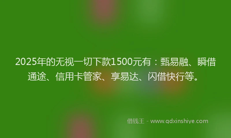 2025年的无视一切下款1500元有：甄易融、瞬借通途、信用卡管家、享易达、闪借快行等。