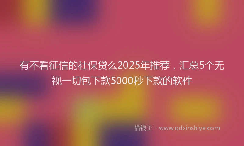 有不看征信的社保贷么2025年推荐，汇总5个无视一切包下款5000秒下款的软件