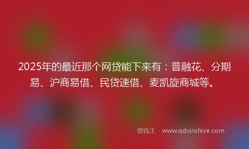 2025年的最近那个网贷能下来有：普融花、分期易、沪商易借、民贷速借、麦凯旋商城等。