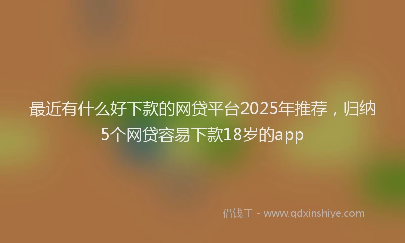 最近有什么好下款的网贷平台2025年推荐，归纳5个网贷容易下款18岁的app