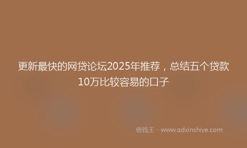 更新最快的网贷论坛2025年推荐，总结五个贷款10万比较容易的口子