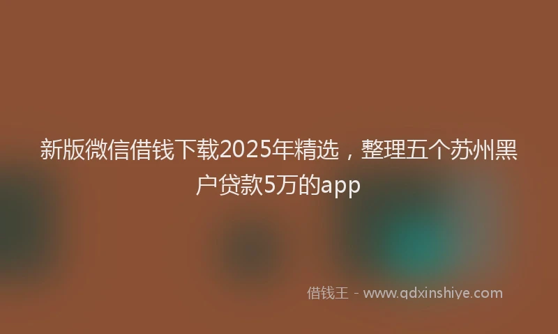 新版微信借钱下载2025年精选，整理五个苏州黑户贷款5万的app