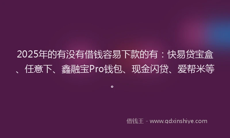 2025年的有没有借钱容易下款的有：快易贷宝盒、任意下、鑫融宝Pro钱包、现金闪贷、爱帮米等。