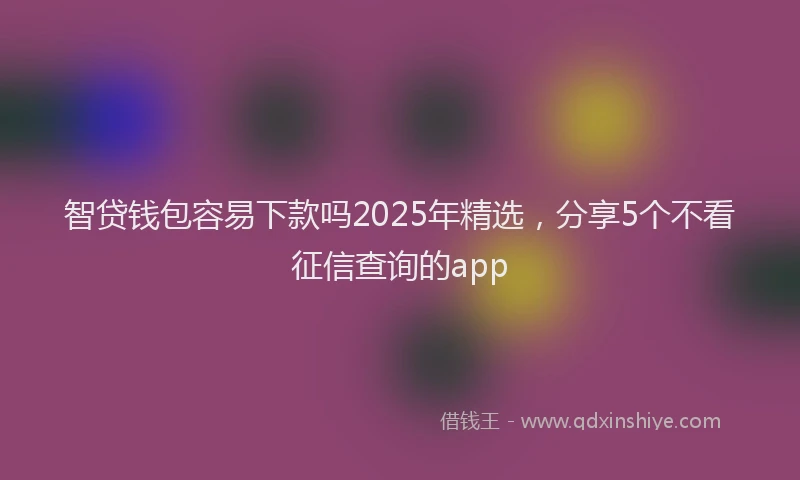 智贷钱包容易下款吗2025年精选，分享5个不看征信查询的app