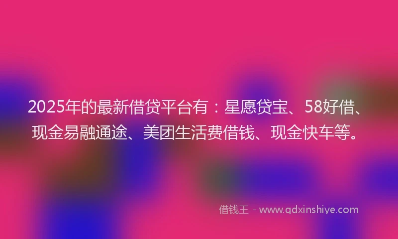 2025年的最新借贷平台有：星愿贷宝、58好借、现金易融通途、美团生活费借钱、现金快车等。