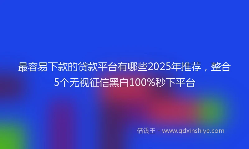 最容易下款的贷款平台有哪些2025年推荐，整合5个无视征信黑白100%秒下平台