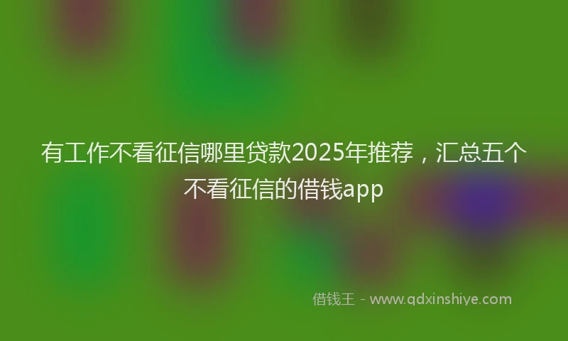 有工作不看征信哪里贷款2025年推荐，汇总五个不看征信的借钱app