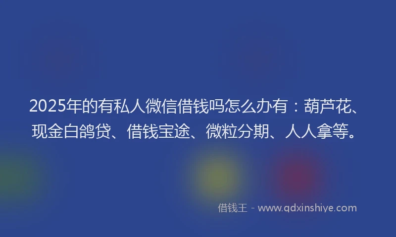 2025年的有私人微信借钱吗怎么办有：葫芦花、现金白鸽贷、借钱宝途、微粒分期、人人拿等。