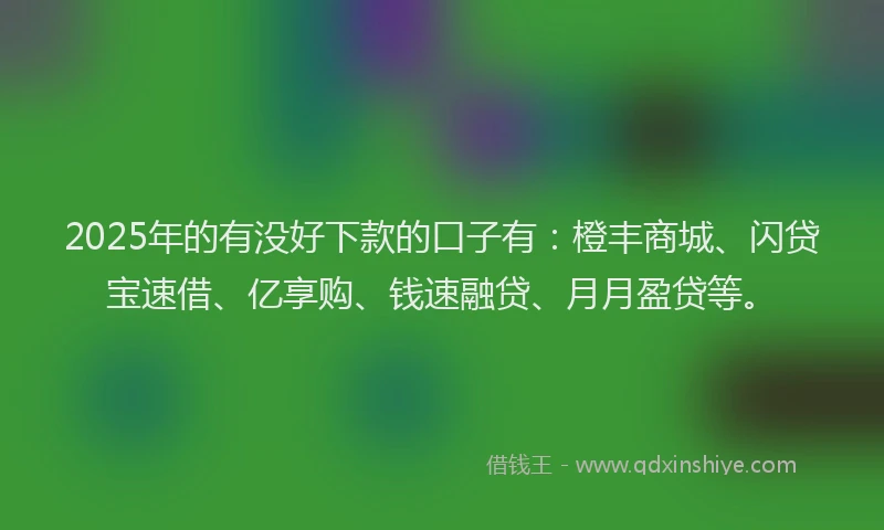 2025年的有没好下款的口子有：橙丰商城、闪贷宝速借、亿享购、钱速融贷、月月盈贷等。