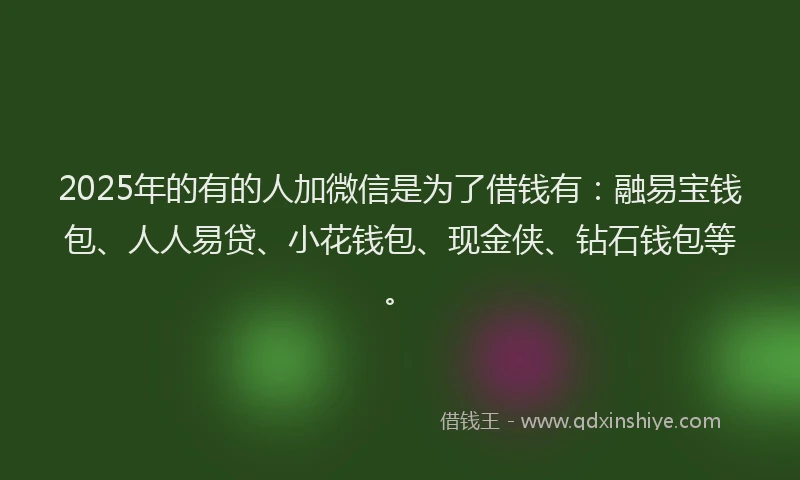 2025年的有的人加微信是为了借钱有：融易宝钱包、人人易贷、小花钱包、现金侠、钻石钱包等。