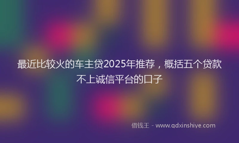最近比较火的车主贷2025年推荐，概括五个贷款不上诚信平台的口子