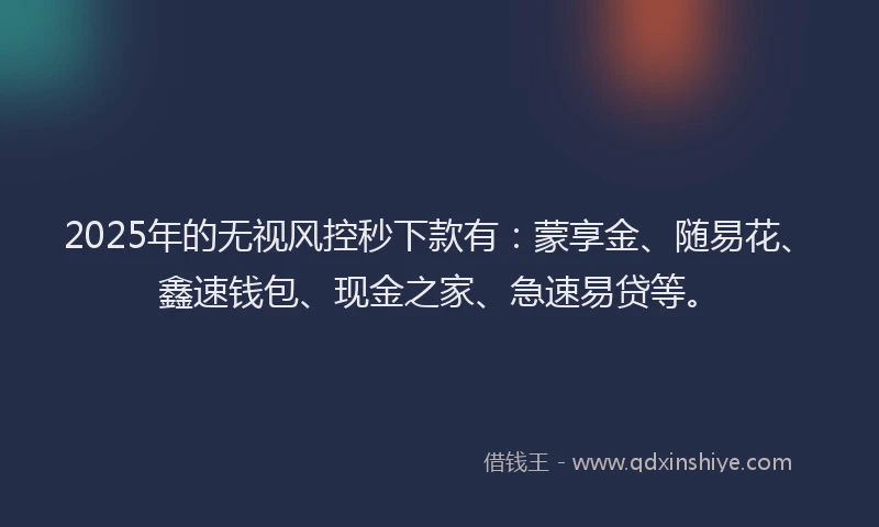 2025年的无视风控秒下款有：蒙享金、随易花、鑫速钱包、现金之家、急速易贷等。