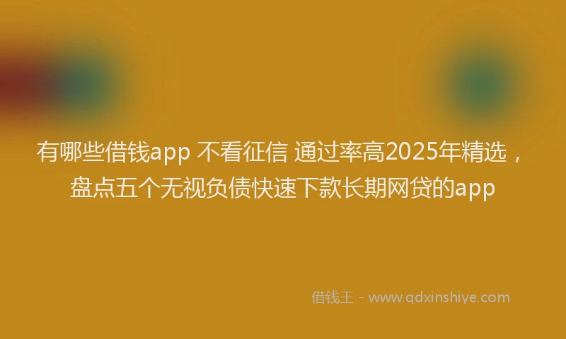 有哪些借钱app 不看征信 通过率高2025年精选，盘点五个无视负债快速下款长期网贷的app
