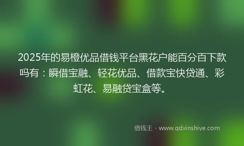 2025年的易橙优品借钱平台黑花户能百分百下款吗有：瞬借宝融、轻花优品、借款宝快贷通、彩虹花、易融贷宝盒等。