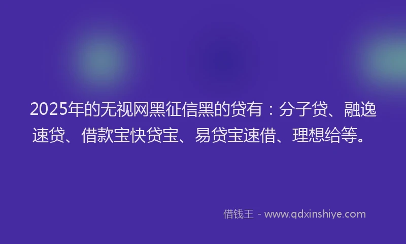 2025年的无视网黑征信黑的贷有：分子贷、融逸速贷、借款宝快贷宝、易贷宝速借、理想给等。