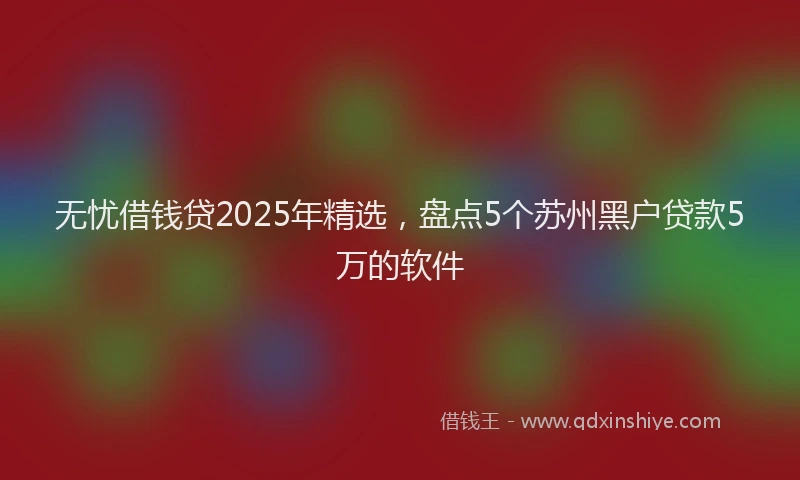 无忧借钱贷2025年精选，盘点5个苏州黑户贷款5万的软件