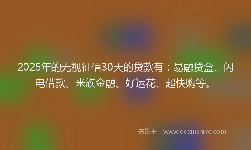 2025年的无视征信30天的贷款有：易融贷盒、闪电借款、米族金融、好运花、超快购等。