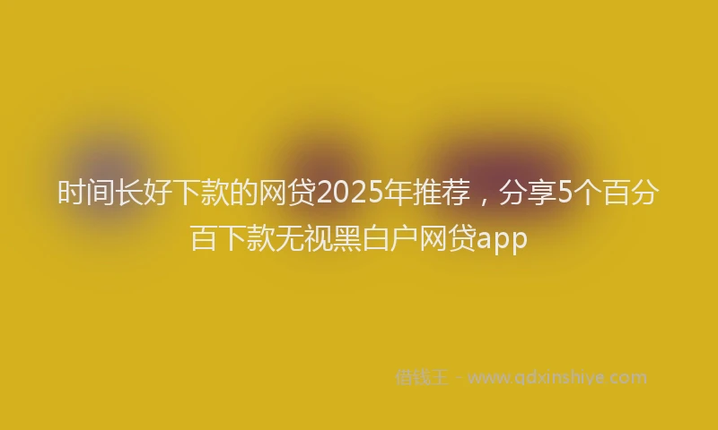 时间长好下款的网贷2025年推荐，分享5个百分百下款无视黑白户网贷app