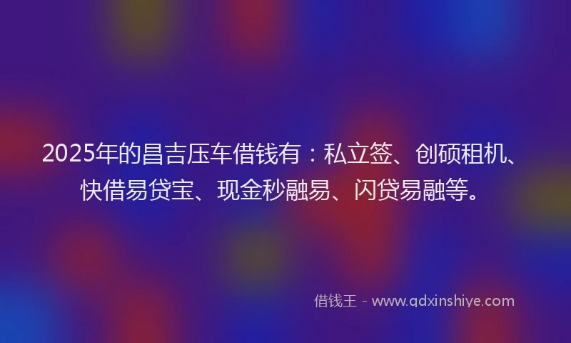 2025年的昌吉压车借钱有：私立签、创硕租机、快借易贷宝、现金秒融易、闪贷易融等。