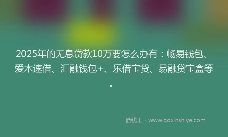 2025年的无息贷款10万要怎么办有：畅易钱包、爱木速借、汇融钱包+、乐借宝贷、易融贷宝盒等。