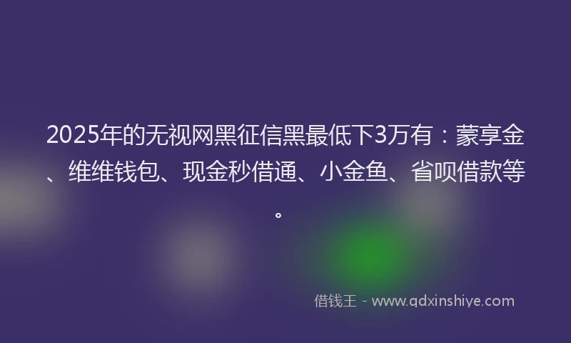 2025年的无视网黑征信黑最低下3万有：蒙享金、维维钱包、现金秒借通、小金鱼、省呗借款等。