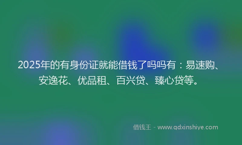 2025年的有身份证就能借钱了吗吗有：易速购、安逸花、优品租、百兴贷、臻心贷等。